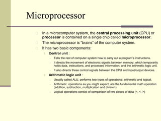 Microprocessor 
In a microcomputer system, the central processing unit (CPU) or 
processor is contained on a single chip called microprocessor. 
The microprocessor is “brains” of the computer system. 
It has two basic components: 
1. Control unit : 
 Tells the rest of computer system how to carry out a program’s instructions. 
 It directs the movement of electronic signals between memory, which temporarily 
holds data, instructions, and processed information, and the arithmetic logic unit. 
 It also directs these control signals between the CPU and input/output devices. 
2. Arithmetic logic unit : 
 Usually called ALU, performs two types of operations: arithmetic and logical. 
 Arithmetic operations as you might expect, are the fundamental math operation 
(addition, subtraction, multiplication and division). 
 Logical operations consist of comparison of two pieces of data (=, <, >) 
 
