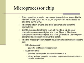 Microprocessor chip 
Chip capacities are often expressed in word sizes. A word is the 
number of bits (such as 16, 32, or 64) that can be accessed at 
one time by the CPU. 
The more bits in a word, the more powerful and faster the 
computer is. 
Eight bits group together to form a byte. So, a 32-bit-word 
computer can access 4 bytes at a time. Then, a 64-bit-word 
computer can access 8 bytes at a time. (Therefore, the computer 
designed to process 64-bit-word is faster). 
The two most significant recent developments in microprocessors 
are: 
1. 64-bit processor 
 powerful and faster microcomputer. 
2. Dual-core chip 
 provides two separate and independent CPUs 
 allows a single computer to run two programs at the same time – 
parallel processing 
 