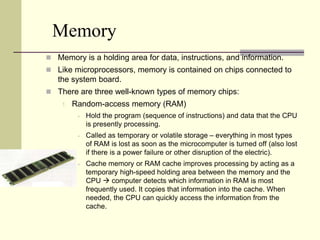 Memory 
 Memory is a holding area for data, instructions, and information. 
 Like microprocessors, memory is contained on chips connected to 
the system board. 
 There are three well-known types of memory chips: 
1. Random-access memory (RAM) 
 Hold the program (sequence of instructions) and data that the CPU 
is presently processing. 
 Called as temporary or volatile storage – everything in most types 
of RAM is lost as soon as the microcomputer is turned off (also lost 
if there is a power failure or other disruption of the electric). 
 Cache memory or RAM cache improves processing by acting as a 
temporary high-speed holding area between the memory and the 
CPU  computer detects which information in RAM is most 
frequently used. It copies that information into the cache. When 
needed, the CPU can quickly access the information from the 
cache. 
 