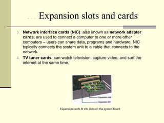 … Expansion slots and cards 
3. Network interface cards (NIC): also known as network adapter 
cards, are used to connect a computer to one or more other 
computers – users can share data, programs and hardware. NIC 
typically connects the system unit to a cable that connects to the 
network. 
4. TV tuner cards: can watch television, capture video, and surf the 
internet at the same time. 
Expansion cards fit into slots on the system board 
 