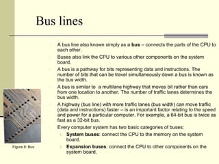 Bus lines 
A bus line also known simply as a bus – connects the parts of the CPU to 
each other. 
Buses also link the CPU to various other components on the system 
board. 
A bus is a pathway for bits representing data and instructions. The 
number of bits that can be travel simultaneously down a bus is known as 
the bus width. 
A bus is similar to a multilane highway that moves bit rather than cars 
from one location to another. The number of traffic lanes determines the 
bus width. 
A highway (bus line) with more traffic lanes (bus width) can move traffic 
(data and instructions) faster – is an important factor relating to the speed 
and power for a particular computer. For example, a 64-bit bus is twice as 
fast as a 32-bit bus. 
Every computer system has two basic categories of buses: 
1. System buses: connect the CPU to the memory on the system 
board. 
2. Expansion buses: connect the CPU to other components on the 
system board. 
Figure 8: Bus 
 