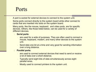 Ports 
A port is socket for external devices to connect to the system unit. 
Some ports connect directly to the system board while other connect to 
cards that are inserted into slots on the system board. 
Many ports, like the mouse, keyboard, and video ports, are for specific 
devices. Others, like those listed below, can be used for a variety of 
different devices. 
1. Serial ports: 
 are used for a wide of purposes. They are often used to connect a 
mouse, keyboard, modem, and many other devices to the system 
unit. 
 Send data one bit at a time and very good for sending information 
over a long distance. 
2. Parallel ports: 
 are used to connect external devices that need to send or receive 
a lot of data over a short distance. 
 Typically send eight bits of data simultaneously across eight 
parallel wires. 
 Mostly used to connect printers to the system unit. 
 