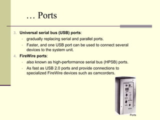 … Ports 
3. Universal serial bus (USB) ports: 
 gradually replacing serial and parallel ports. 
 Faster, and one USB port can be used to connect several 
devices to the system unit. 
4. FireWire ports: 
 also known as high-performance serial bus (HPSB) ports. 
 As fast as USB 2.0 ports and provide connections to 
specialized FireWire devices such as camcorders. 
Ports 
 