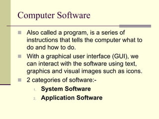 Computer Software 
 Also called a program, is a series of 
instructions that tells the computer what to 
do and how to do. 
 With a graphical user interface (GUI), we 
can interact with the software using text, 
graphics and visual images such as icons. 
 2 categories of software:- 
1. System Software 
2. Application Software 
 