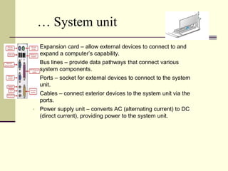 … System unit 
 Expansion card – allow external devices to connect to and 
expand a computer’s capability. 
 Bus lines – provide data pathways that connect various 
system components. 
 Ports – socket for external devices to connect to the system 
unit. 
 Cables – connect exterior devices to the system unit via the 
ports. 
 Power supply unit – converts AC (alternating current) to DC 
(direct current), providing power to the system unit. 
 