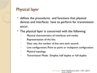 27/11/2024 Nouf Aljaffan (C) 2012 - CSC 1202 C
Physical layer
 defines the procedures and functions that physical
devices and interfaces have to perform for transmission
occur.
 The physical layer is concerned with the following:
◦ Physical characteristics of interfaces and media:
◦ Representation of the bits
◦ Data rate, the number of bits sent each second.
◦ Line configuration, Point to point or multipoint configuration.
◦ Physical topology
◦ Transmission Mode : Simplex, half duplex or full duplex
 