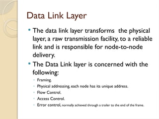 Data Link Layer
 The data link layer transforms the physical
layer, a raw transmission facility, to a reliable
link and is responsible for node-to-node
delivery.
 The Data Link layer is concerned with the
following:
◦ Framing.
◦ Physical addressing, each node has its unique address.
◦ Flow Control.
◦ Access Control.
◦ Error control, normally achieved through a trailer to the end of the frame.
 