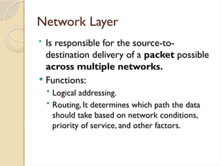Network Layer
• Is responsible for the source-to-
destination delivery of a packet possible
across multiple networks.
 Functions:
• Logical addressing.
• Routing, It determines which path the data
should take based on network conditions,
priority of service, and other factors.
 