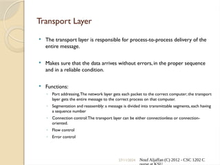 27/11/2024 Nouf Aljaffan (C) 2012 - CSC 1202 C
Transport Layer
 The transport layer is responsible for process-to-process delivery of the
entire message.
 Makes sure that the data arrives without errors, in the proper sequence
and in a reliable condition.
 Functions:
◦ Port addressing,The network layer gets each packet to the correct computer; the transport
layer gets the entire message to the correct process on that computer.
◦ Segmentation and reassembly: a message is divided into transmittable segments, each having
a sequence number
◦ Connection control:The transport layer can be either connectionless or connection-
oriented.
◦ Flow control
◦ Error control
 
