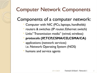 27/11/2024 Fatimah AlAkeel - Network 1 3
Computer Network Components
Components of a computer network:
 Computer with NIC (PCs, laptops, handhelds)
 routers & switches (IP router, Ethernet switch)
 Links”Transmission media” (wired, wireless)
 protocols (IP,TCP,CSMA/CD,CSMA/CA)
 applications (network services)
i.e. Network Operating System (NOS)
 humans and service agents
 