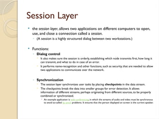 Session Layer
 the session layer, allows two applications on different computers to open,
use, and close a connection called a session.
◦ (A session is a highly structured dialog between two workstations.)
 Functions:
◦ Dialog control
 It also makes sure the session is orderly, establishing which node transmits first, how long it
can transmit, and what to do in case of an error.
 It performs name-recognition and other functions, such as security, that are needed to allow
two applications to communicate over the network.
◦ Synchronization
 The session layer synchronizes user tasks by placing checkpoints in the data stream.
 The checkpoints break the data into smaller groups for error detection. It allows
information of different streams, perhaps originating from different sources, to be properly
combined or synchronized.
 An example application is web conferencing, in which the streams of audio and video must be synchronous
to avoid so-called lip synch problems. It ensures that the person displayed on screen is the current speaker.
 