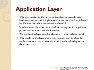 27/11/2024 Nouf Aljaffan (C) 2012 - CSC 1202 C
Application Layer
 This layer relates to the services that directly provide user
interfaces support user applications or services, such as software
for file transfers, database access, and e-mail.
 In other words, it serves as a window through which application
processes can access network services.
 The application layer enables the user to access the network.
 This would be the layer that a programmer uses to allow his
application to access a network service, such as linking into a
database.
 