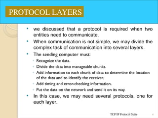 TCP/IP Protocol Suite 4
 we discussed that a protocol is required when two
entities need to communicate.
 When communication is not simple, we may divide the
complex task of communication into several layers.
 The sending computer must:
◦ Recognize the data.
◦ Divide the data into manageable chunks.
◦ Add information to each chunk of data to determine the location
of the data and to identify the receiver.
◦ Add timing and error-checking information.
◦ Put the data on the network and send it on its way.
 In this case, we may need several protocols, one for
each layer.
PROTOCOL LAYERS
 