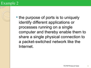 TCP/IP Protocol Suite 42
 the purpose of ports is to uniquely
identify different applications or
processes running on a single
computer and thereby enable them to
share a single physical connection to
a packet-switched network like the
Internet.
Example 2
 