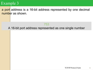 TCP/IP Protocol Suite 45
a port address is a 16-bit address represented by one decimal
number as shown.
Example 3
753
A 16-bit port address represented as one single number
 