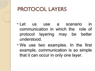PROTOCOL LAYERS
 Let us use a scenario in
communication in which the role of
protocol layering may be better
understood.
 We use two examples. In the first
example, communication is so simple
that it can occur in only one layer.
 