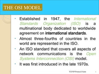 TCP/IP Protocol Suite 8
• Established in 1947, the International
Standards Organization (ISO) is a
multinational body dedicated to worldwide
agreement on international standards.
• Almost three-fourths of countries in the
world are represented in the ISO.
• An ISO standard that covers all aspects of
network communications is the Open
Systems Interconnection (OSI) model.
• It was first introduced in the late 1970s.
THE OSI MODEL
 