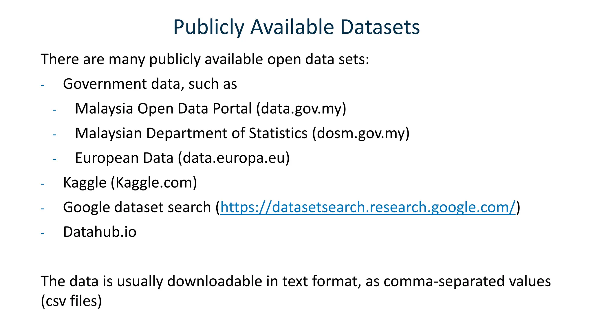 Publicly Available Datasets
There are many publicly available open data sets:
- Government data, such as
- Malaysia Open Data Portal (data.gov.my)
- Malaysian Department of Statistics (dosm.gov.my)
- European Data (data.europa.eu)
- Kaggle (Kaggle.com)
- Google dataset search (https://datasetsearch.research.google.com/)
- Datahub.io
The data is usually downloadable in text format, as comma-separated values
(csv files)
 