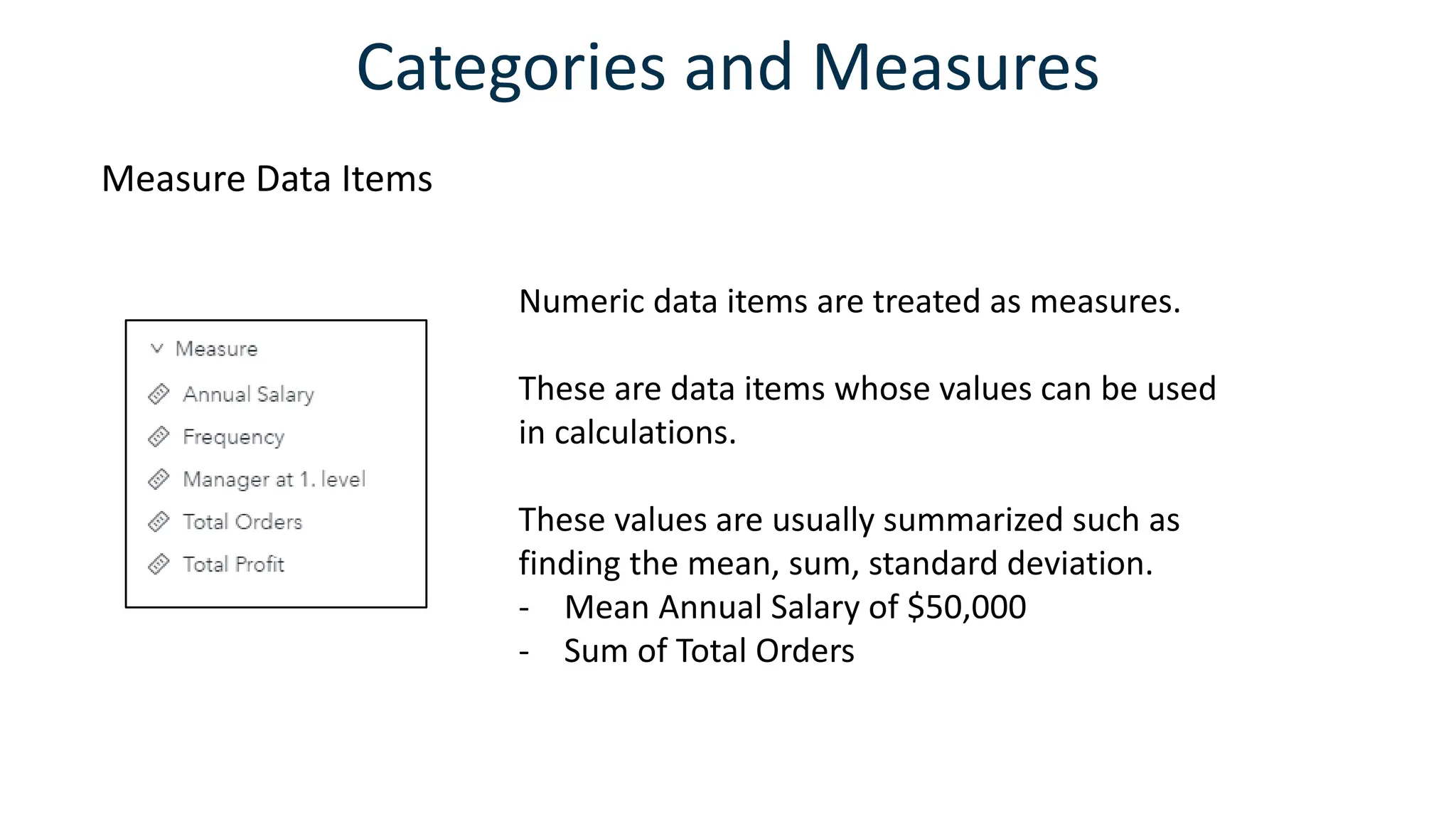 Categories and Measures
Measure Data Items
Numeric data items are treated as measures.
These are data items whose values can be used
in calculations.
These values are usually summarized such as
finding the mean, sum, standard deviation.
- Mean Annual Salary of $50,000
- Sum of Total Orders
 