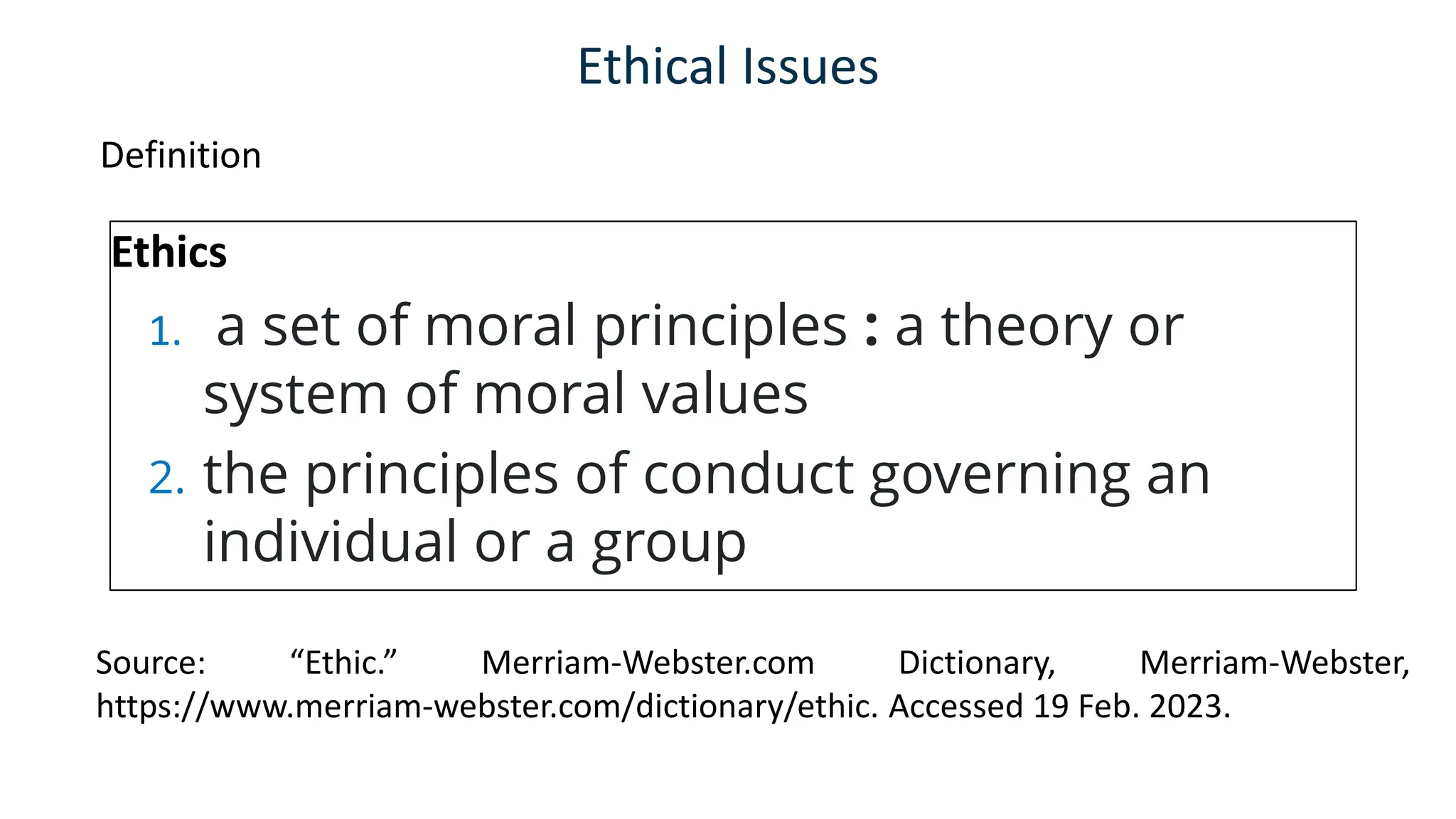 Ethical Issues
Definition
Ethics
1. a set of moral principles : a theory or
system of moral values
2. the principles of conduct governing an
individual or a group
Source: “Ethic.” Merriam-Webster.com Dictionary, Merriam-Webster,
https://www.merriam-webster.com/dictionary/ethic. Accessed 19 Feb. 2023.
 