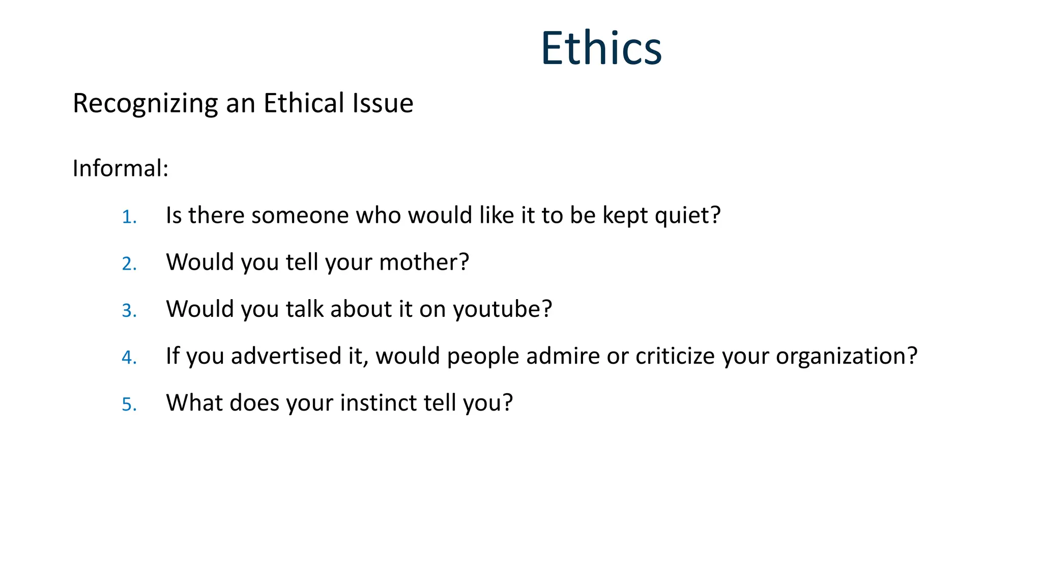 Ethics
Informal:
1. Is there someone who would like it to be kept quiet?
2. Would you tell your mother?
3. Would you talk about it on youtube?
4. If you advertised it, would people admire or criticize your organization?
5. What does your instinct tell you?
Recognizing an Ethical Issue
 