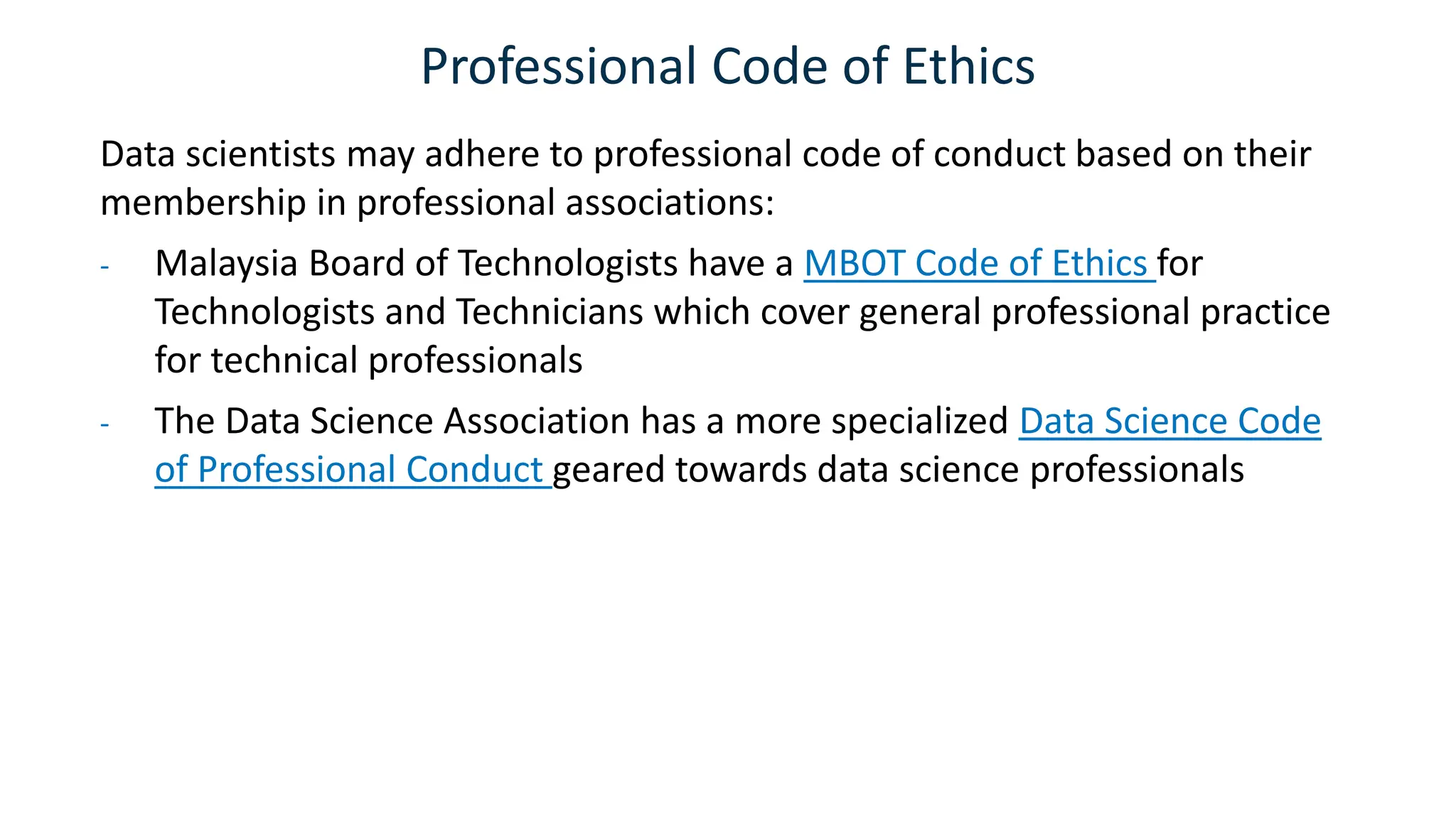 Professional Code of Ethics
Data scientists may adhere to professional code of conduct based on their
membership in professional associations:
- Malaysia Board of Technologists have a MBOT Code of Ethics for
Technologists and Technicians which cover general professional practice
for technical professionals
- The Data Science Association has a more specialized Data Science Code
of Professional Conduct geared towards data science professionals
 