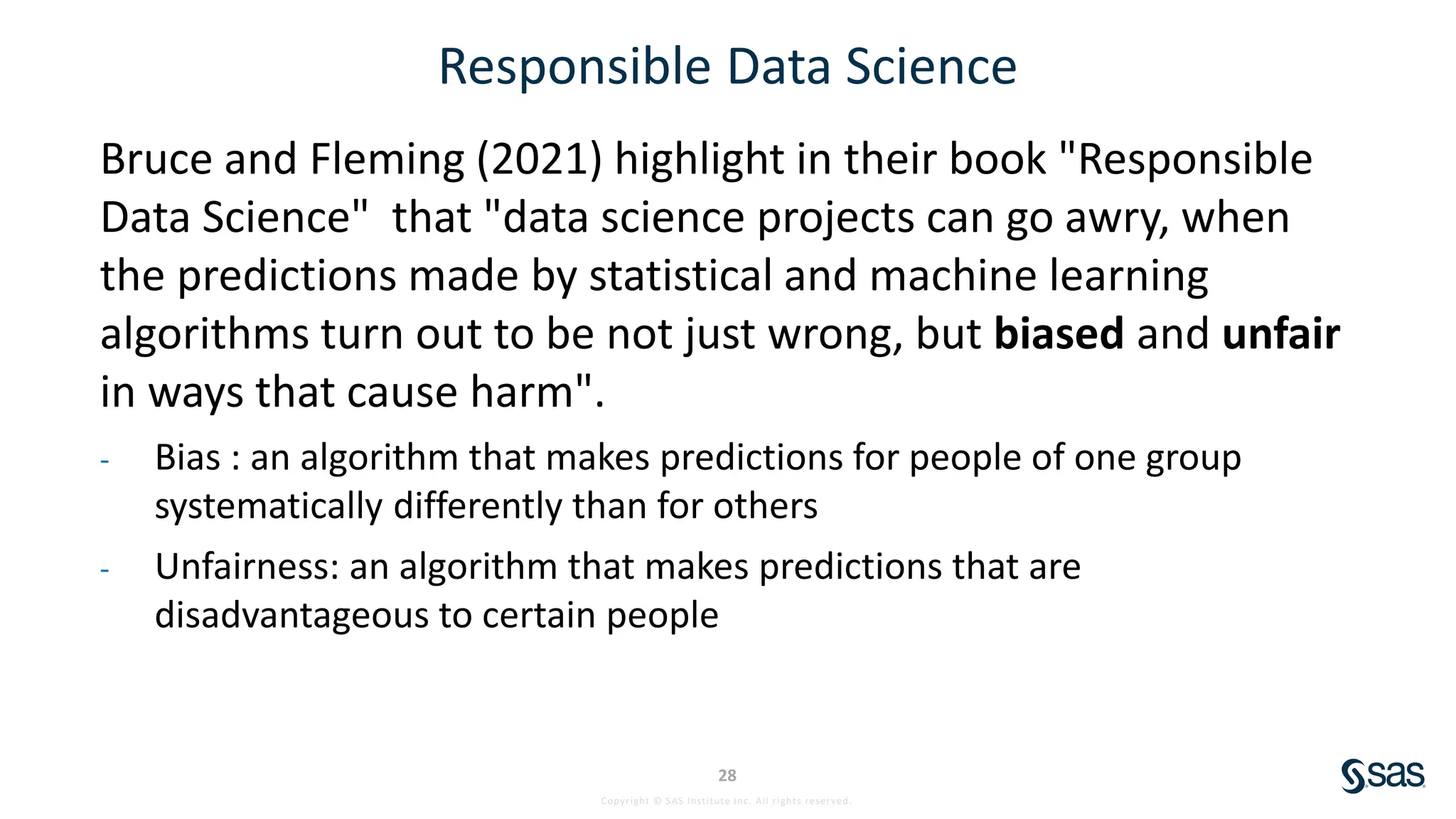 Copyright © SAS Institute Inc. All rights reserved.
28
Responsible Data Science
Bruce and Fleming (2021) highlight in their book "Responsible
Data Science" that "data science projects can go awry, when
the predictions made by statistical and machine learning
algorithms turn out to be not just wrong, but biased and unfair
in ways that cause harm".
- Bias : an algorithm that makes predictions for people of one group
systematically differently than for others
- Unfairness: an algorithm that makes predictions that are
disadvantageous to certain people
 