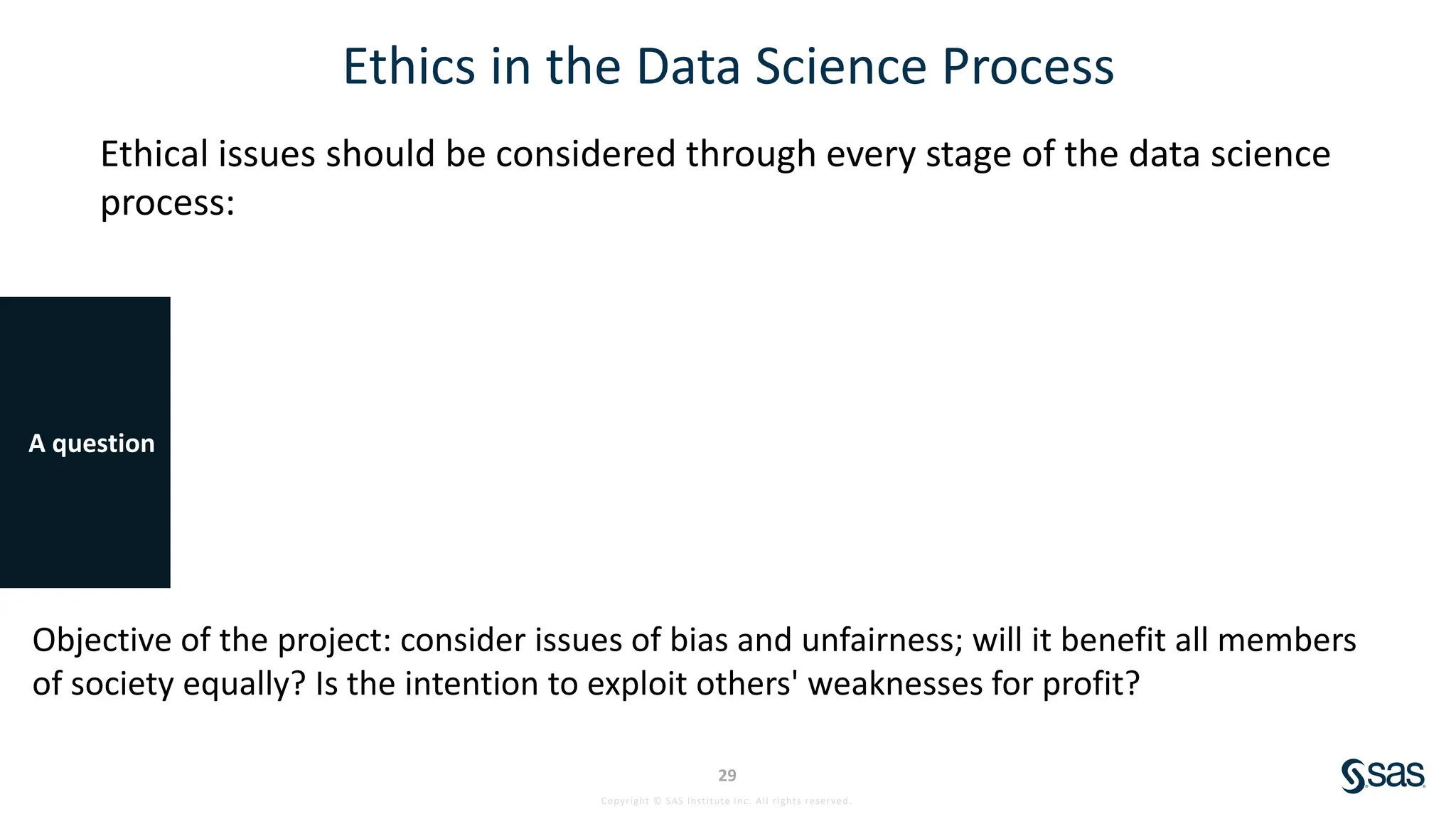Copyright © SAS Institute Inc. All rights reserved.
29
Ethics in the Data Science Process
Ethical issues should be considered through every stage of the data science
process:
A question
Objective of the project: consider issues of bias and unfairness; will it benefit all members
of society equally? Is the intention to exploit others' weaknesses for profit?
 