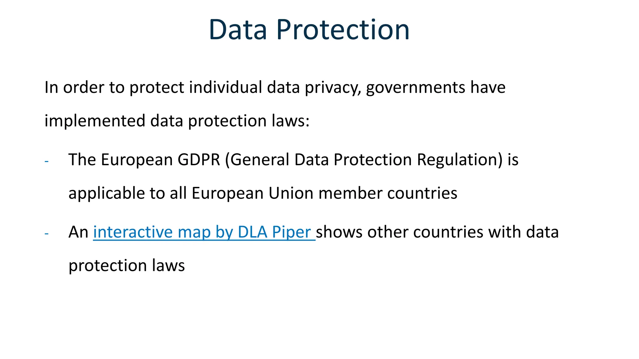 Data Protection
In order to protect individual data privacy, governments have
implemented data protection laws:
- The European GDPR (General Data Protection Regulation) is
applicable to all European Union member countries
- An interactive map by DLA Piper shows other countries with data
protection laws
 