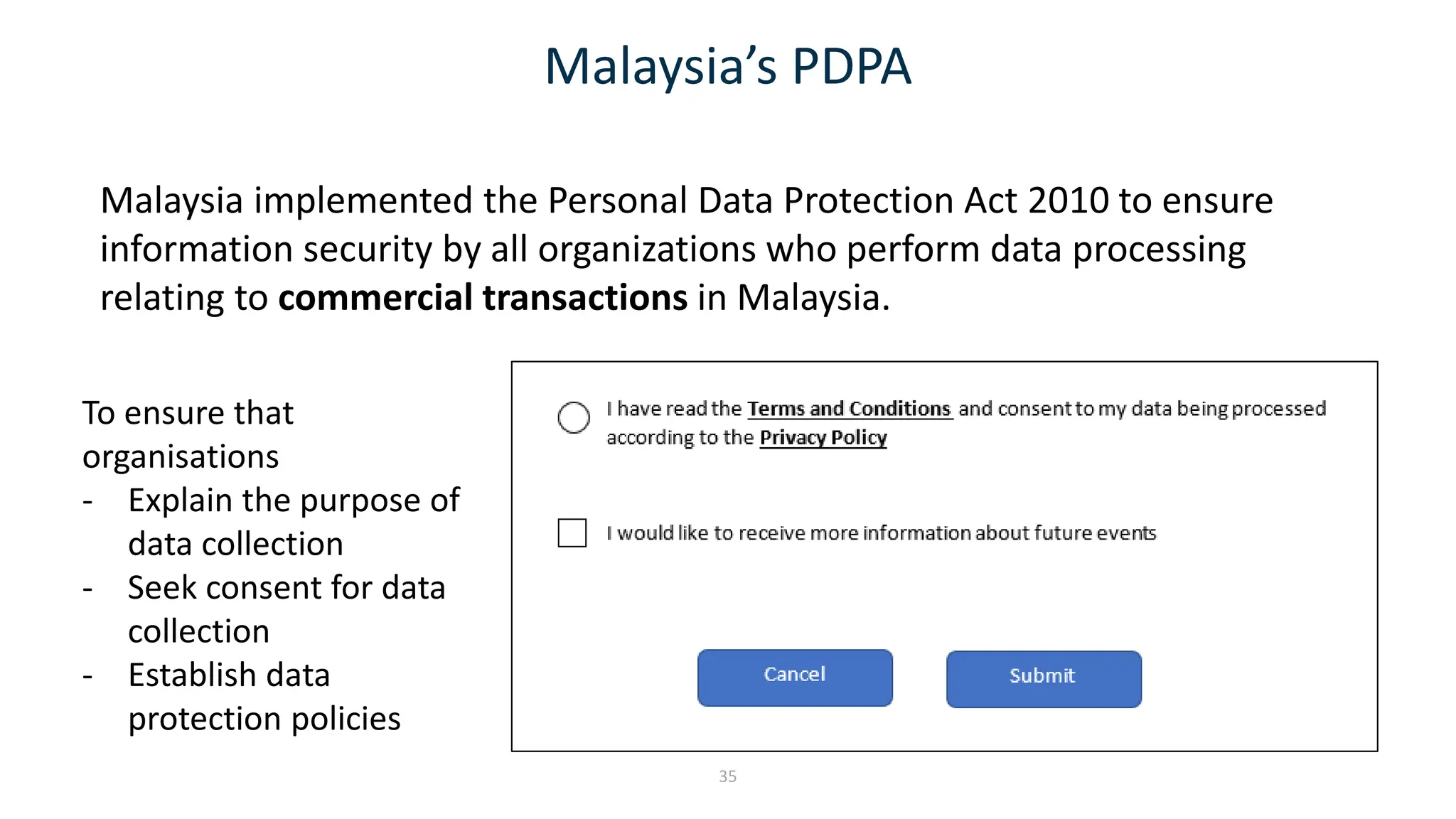 Malaysia’s PDPA
Malaysia implemented the Personal Data Protection Act 2010 to ensure
information security by all organizations who perform data processing
relating to commercial transactions in Malaysia.
35
To ensure that
organisations
- Explain the purpose of
data collection
- Seek consent for data
collection
- Establish data
protection policies
 