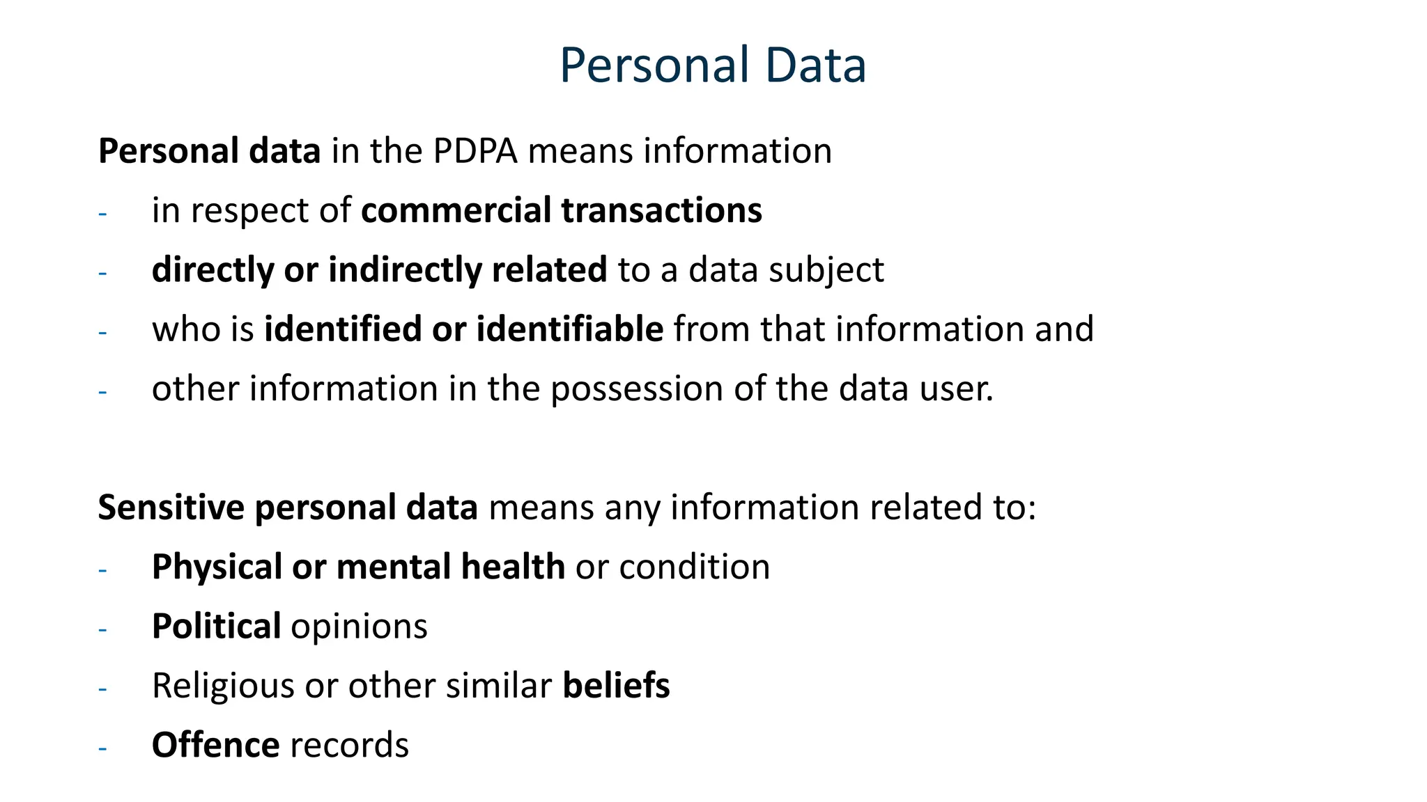 Personal Data
Personal data in the PDPA means information
- in respect of commercial transactions
- directly or indirectly related to a data subject
- who is identified or identifiable from that information and
- other information in the possession of the data user.
Sensitive personal data means any information related to:
- Physical or mental health or condition
- Political opinions
- Religious or other similar beliefs
- Offence records
 