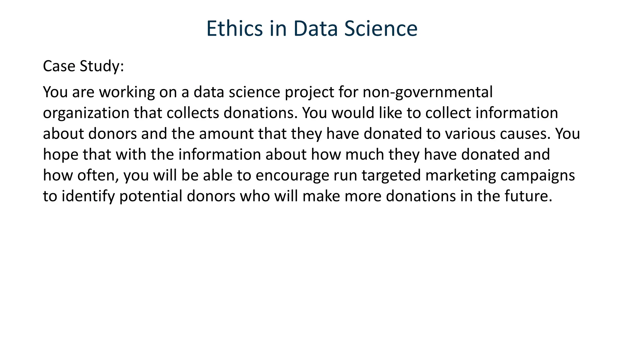 Ethics in Data Science
Case Study:
You are working on a data science project for non-governmental
organization that collects donations. You would like to collect information
about donors and the amount that they have donated to various causes. You
hope that with the information about how much they have donated and
how often, you will be able to encourage run targeted marketing campaigns
to identify potential donors who will make more donations in the future.
 