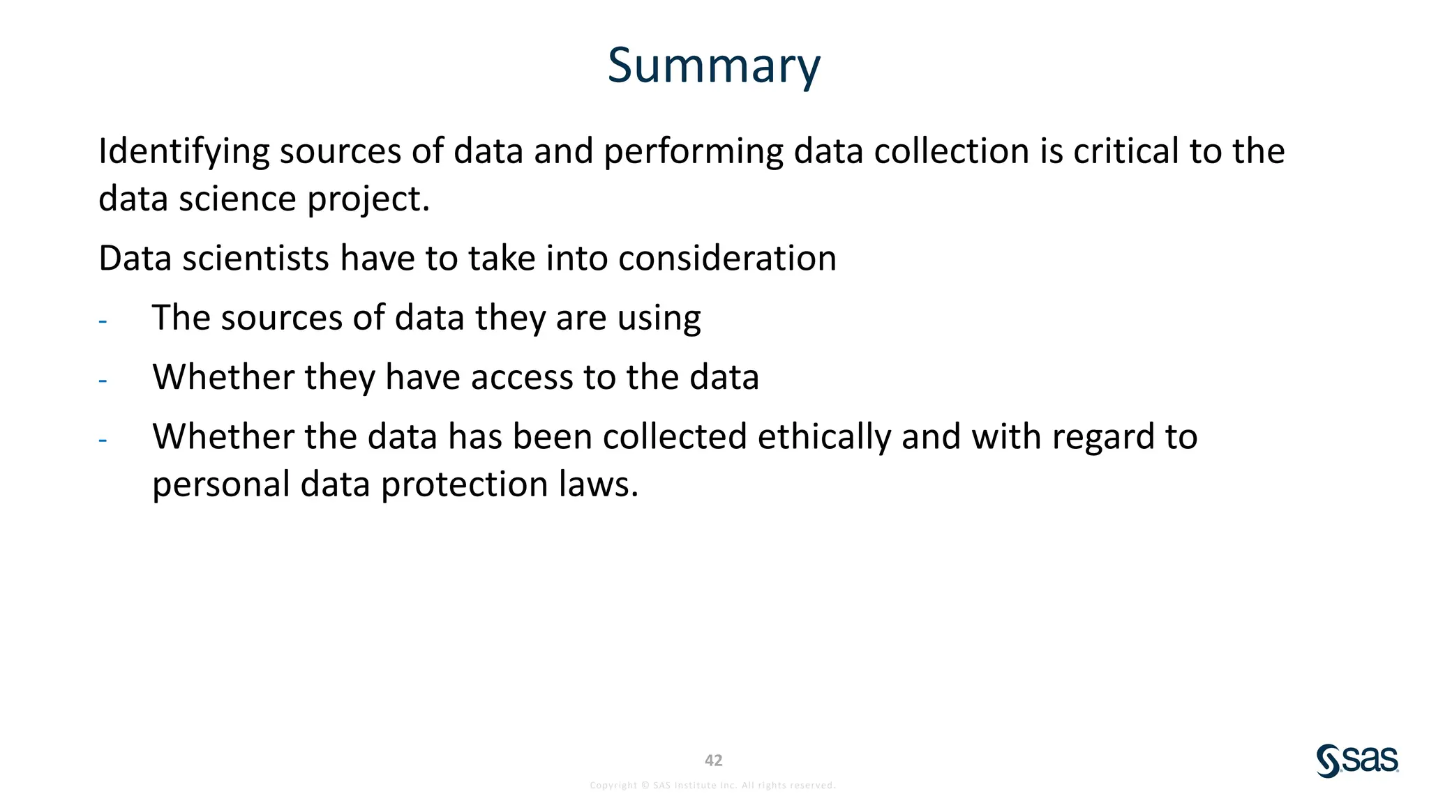 Copyright © SAS Institute Inc. All rights reserved.
42
Summary
Identifying sources of data and performing data collection is critical to the
data science project.
Data scientists have to take into consideration
- The sources of data they are using
- Whether they have access to the data
- Whether the data has been collected ethically and with regard to
personal data protection laws.
 