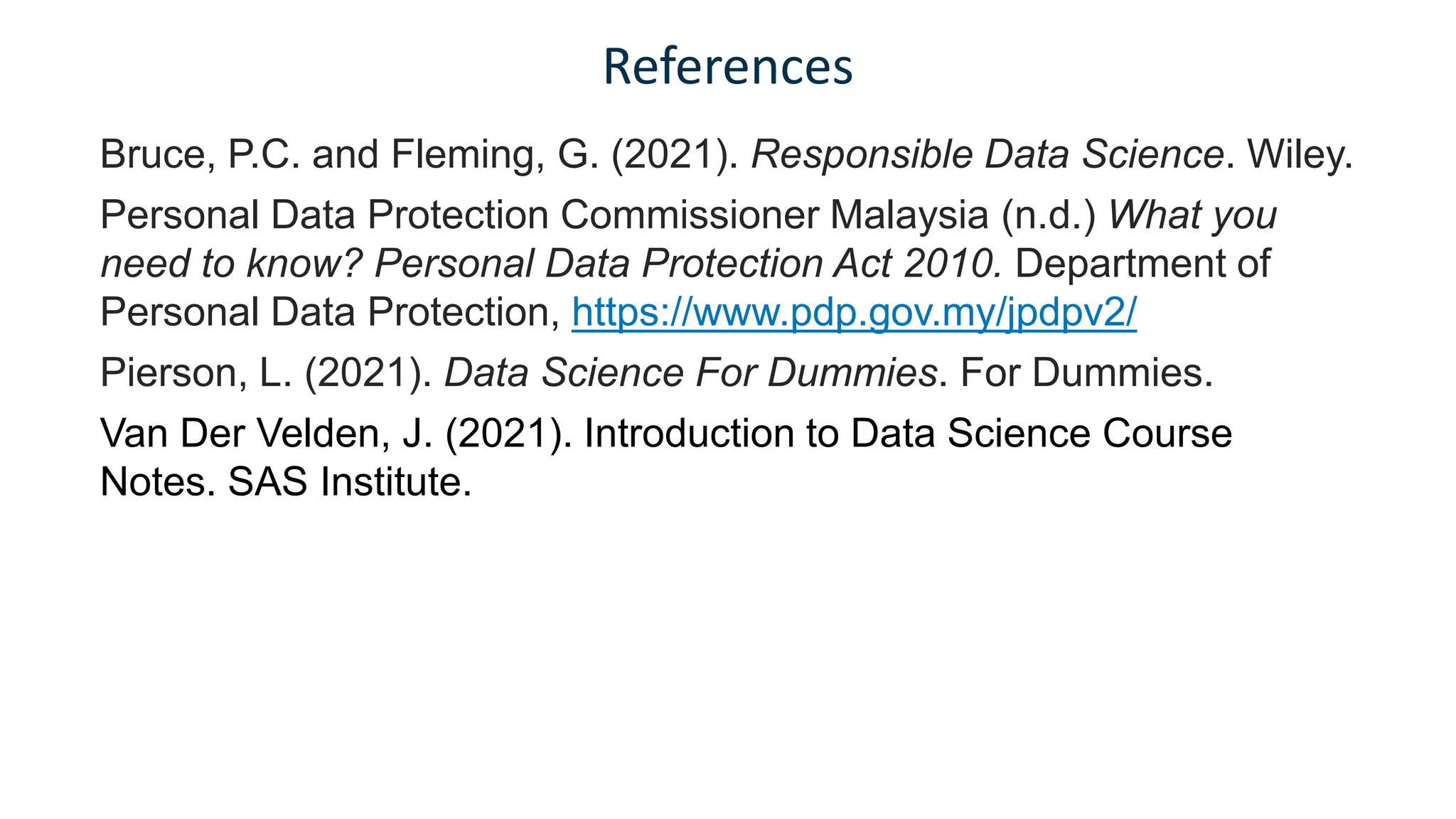 References
Bruce, P.C. and Fleming, G. (2021). Responsible Data Science. Wiley.
Personal Data Protection Commissioner Malaysia (n.d.) What you
need to know? Personal Data Protection Act 2010. Department of
Personal Data Protection, https://www.pdp.gov.my/jpdpv2/
Pierson, L. (2021). Data Science For Dummies. For Dummies.
Van Der Velden, J. (2021). Introduction to Data Science Course
Notes. SAS Institute.
 