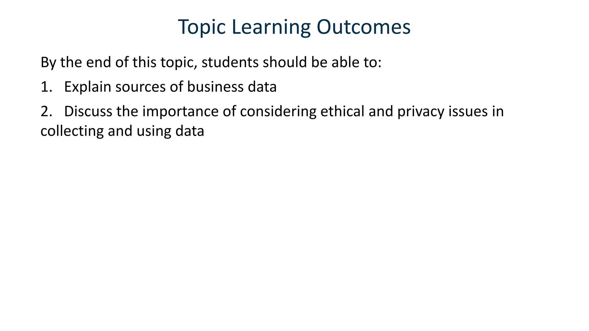Topic Learning Outcomes
By the end of this topic, students should be able to:
1. Explain sources of business data
2. Discuss the importance of considering ethical and privacy issues in
collecting and using data
 