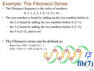 16-10
Example: The Fibonacci Series
• The Fibonacci Sequence is the series of numbers:
0, 1, 1, 2, 3, 5, 8, 13, 21, 34, ...
• The next number is found by adding up the two numbers before it:
– the 2 is found by adding the two numbers before it (1+1),
– the 3 is found by adding the two numbers before it (1+2),
– the 5 is (2+3), and so on!
• The Fibonacci series can be defined as:
– Base Case: F(0) = 0 and F(1) = 1
– F(N) = F(N–1) + F(N–2) for N ≥ 2.
fib(7)
fib(7)
 