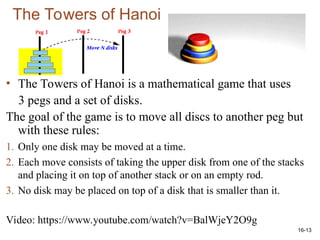 16-13
The Towers of Hanoi
• The Towers of Hanoi is a mathematical game that uses
3 pegs and a set of disks.
The goal of the game is to move all discs to another peg but
with these rules:
1. Only one disk may be moved at a time.
2. Each move consists of taking the upper disk from one of the stacks
and placing it on top of another stack or on an empty rod.
3. No disk may be placed on top of a disk that is smaller than it.
Video: https://www.youtube.com/watch?v=BalWjeY2O9g
 