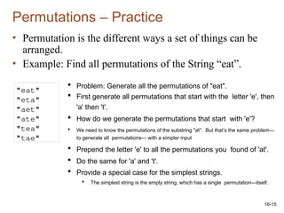16-15
Permutations – Practice
• Permutation is the different ways a set of things can be
arranged.
• Example: Find all permutations of the String “eat”.
"eat"
"eta"
"aet"
"ate"
"tea"
"tae"
 Problem: Generate all the permutations of "eat".
 First generate all permutations that start with the letter 'e', then
'a' then 't'.
 How do we generate the permutations that start with 'e'?
 We need to know the permutations of the substring "at". But that’s the same problem—
to generate all permutations— with a simpler input
 Prepend the letter 'e' to all the permutations you found of 'at'.
 Do the same for 'a' and 't'.
 Provide a special case for the simplest strings.
 The simplest string is the empty string, which has a single permutation—itself.
 