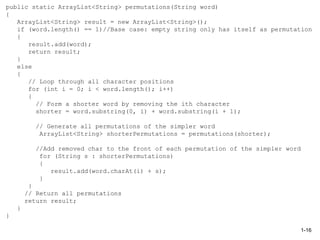 public static ArrayList<String> permutations(String word)
{
ArrayList<String> result = new ArrayList<String>();
if (word.length() == 1)//Base case: empty string only has itself as permutation
{
result.add(word);
return result;
}
else
{
// Loop through all character positions
for (int i = 0; i < word.length(); i++)
{
// Form a shorter word by removing the ith character
shorter = word.substring(0, i) + word.substring(i + 1);
// Generate all permutations of the simpler word
ArrayList<String> shorterPermutations = permutations(shorter);
//Add removed char to the front of each permutation of the simpler word
for (String s : shorterPermutations)
{
result.add(word.charAt(i) + s);
}
}
// Return all permutations
return result;
}
}
1-16
 