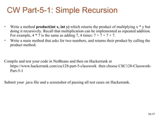 16-17
• Write a method product(int x, int y) which returns the product of multiplying x * y but
doing it recursively. Recall that multiplication can be implemented as repeated addition.
For example, 4 * 7 is the same as adding 7, 4 times: 7 + 7 + 7 + 7.
• Write a main method that asks for two numbers, and returns their product by calling the
product method.
Compile and test your code in NetBeans and then on Hackerrank at
https://www.hackerrank.com/csc128-part-5-classwork then choose CSC128-Classwork-
Part-5-1
Submit your .java file and a screenshot of passing all test cases on Hackerrank.
CW Part-5-1: Simple Recursion
 