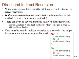 16-18
Direct and Indirect Recursion
• When recursive methods directly call themselves it is known as
direct recursion.
• Indirect recursion (mutual recursion) is when method A calls
method B, which in turn calls method A.
• There can even be several methods involved in the recursion.
– Example, method A could call method B, which could call method C,
which calls method A.
• Care must be used in indirect recursion to ensure that the proper
base cases and return values are handled. f1() {
//do something
f2();
//do something
}
f2() {
//do something
f1();
//do something
}
 