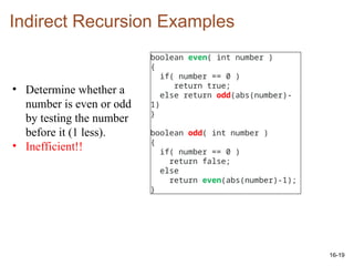 16-19
Indirect Recursion Examples
boolean even( int number )
{
if( number == 0 )
return true;
else return odd(abs(number)-
1)
}
boolean odd( int number )
{
if( number == 0 )
return false;
else
return even(abs(number)-1);
}
• Determine whether a
number is even or odd
by testing the number
before it (1 less).
• Inefficient!!
 