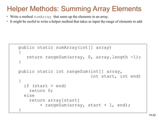 15-22
• Write a method sumArray that sums up the elements in an array.
• It might be useful to write a helper method that takes as input the range of elements to add
Helper Methods: Summing Array Elements
public static sumArray(int[] array)
{
return rangeSum(array, 0, array.length -1);
}
public static int rangeSum(int[] array,
int start, int end)
{
if (start > end)
return 0;
else
return array[start]
+ rangeSum(array, start + 1, end);
}
 