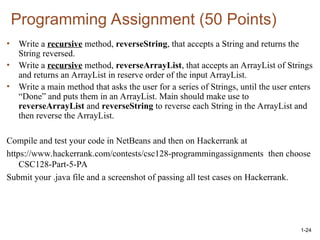 Programming Assignment (50 Points)
• Write a recursive method, reverseString, that accepts a String and returns the
String reversed.
• Write a recursive method, reverseArrayList, that accepts an ArrayList of Strings
and returns an ArrayList in reserve order of the input ArrayList.
• Write a main method that asks the user for a series of Strings, until the user enters
“Done” and puts them in an ArrayList. Main should make use to
reverseArrayList and reverseString to reverse each String in the ArrayList and
then reverse the ArrayList.
Compile and test your code in NetBeans and then on Hackerrank at
https://www.hackerrank.com/contests/csc128-programmingassignments then choose
CSC128-Part-5-PA
Submit your .java file and a screenshot of passing all test cases on Hackerrank.
1-24
 