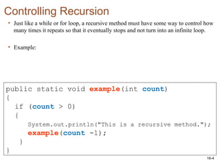16-4
Controlling Recursion
• Just like a while or for loop, a recursive method must have some way to control how
many times it repeats so that it eventually stops and not turn into an infinite loop.
• Example:
public static void example(int count)
{
if (count > 0)
{
System.out.println("This is a recursive method.");
example(count -1);
}
}
 