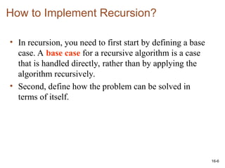 16-6
How to Implement Recursion?
• In recursion, you need to first start by defining a base
case. A base case for a recursive algorithm is a case
that is handled directly, rather than by applying the
algorithm recursively.
• Second, define how the problem can be solved in
terms of itself.
 