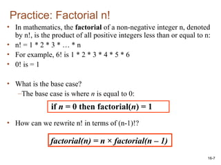 16-7
• In mathematics, the factorial of a non-negative integer n, denoted
by n!, is the product of all positive integers less than or equal to n:
• n! = 1 * 2 * 3 * … * n
• For example, 6! is 1 * 2 * 3 * 4 * 5 * 6
• 0! is = 1
• What is the base case?
–The base case is where n is equal to 0:
• How can we rewrite n! in terms of (n-1)!?
Practice: Factorial n!
if n = 0 then factorial(n) = 1
factorial(n) = n × factorial(n – 1)
 
