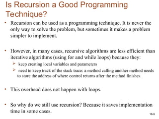 16-9
Is Recursion a Good Programming
Technique?
• Recursion can be used as a programming technique. It is never the
only way to solve the problem, but sometimes it makes a problem
simpler to implement.
• However, in many cases, recursive algorithms are less efficient than
iterative algorithms (using for and while loops) because they:
 keep creating local variables and parameters
 need to keep track of the stack trace: a method calling another method needs
to store the address of where control returns after the method finishes.
• This overhead does not happen with loops.
• So why do we still use recursion? Because it saves implementation
time in some cases.
 