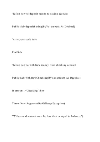 'define how to deposit money to saving account
Public Sub depositSaving(ByVal amount As Decimal)
'write your code here
End Sub
'define how to withdraw money from checking account
Public Sub withdrawChecking(ByVal amount As Decimal)
If amount > Checking Then
Throw New ArgumentOutOfRangeException(
"Withdrawal amount must be less than or equal to balance.")
 