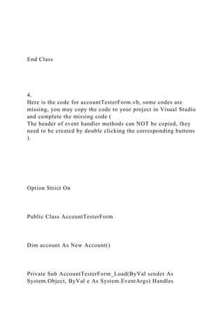 End Class
4.
Here is the code for accountTesterForm.vb, some codes are
missing, you may copy the code to your project in Visual Studio
and complete the missing code (
The header of event handler methods can NOT be copied, they
need to be created by double clicking the corresponding buttons
).
Option Strict On
Public Class AccountTesterForm
Dim account As New Account()
Private Sub AccountTesterForm_Load(ByVal sender As
System.Object, ByVal e As System.EventArgs) Handles
 